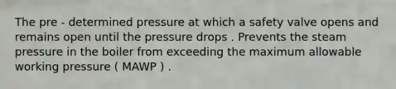 The pre - determined pressure at which a safety valve opens and remains open until the pressure drops . Prevents the steam pressure in the boiler from exceeding the maximum allowable working pressure ( MAWP ) .