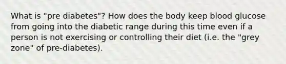 What is "pre diabetes"? How does the body keep blood glucose from going into the diabetic range during this time even if a person is not exercising or controlling their diet (i.e. the "grey zone" of pre-diabetes).