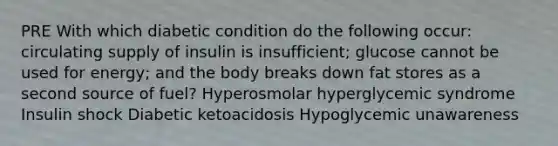 PRE With which diabetic condition do the following occur: circulating supply of insulin is insufficient; glucose cannot be used for energy; and the body breaks down fat stores as a second source of fuel? Hyperosmolar hyperglycemic syndrome Insulin shock Diabetic ketoacidosis Hypoglycemic unawareness