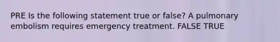 PRE Is the following statement true or false? A pulmonary embolism requires emergency treatment. FALSE TRUE