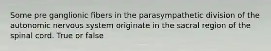 Some pre ganglionic fibers in the parasympathetic division of the autonomic nervous system originate in the sacral region of the spinal cord. True or false