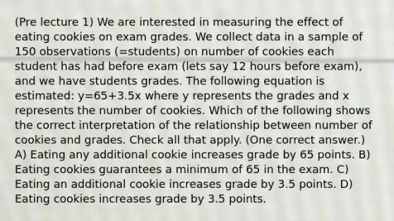 (Pre lecture 1) We are interested in measuring the effect of eating cookies on exam grades. We collect data in a sample of 150 observations (=students) on number of cookies each student has had before exam (lets say 12 hours before exam), and we have students grades. The following equation is estimated: y=65+3.5x where y represents the grades and x represents the number of cookies. Which of the following shows the correct interpretation of the relationship between number of cookies and grades. Check all that apply. (One correct answer.) A) Eating any additional cookie increases grade by 65 points. B) Eating cookies guarantees a minimum of 65 in the exam. C) Eating an additional cookie increases grade by 3.5 points. D) Eating cookies increases grade by 3.5 points.