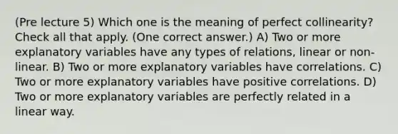 (Pre lecture 5) Which one is the meaning of perfect collinearity? Check all that apply. (One correct answer.) A) Two or more explanatory variables have any types of relations, linear or non-linear. B) ‌Two or more explanatory variables have correlations. C) Two or more explanatory variables have positive correlations. D) Two or more explanatory variables are perfectly related in a linear way.