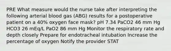 PRE What measure would the nurse take after interpreting the following arterial blood gas (ABG) results for a postoperative patient on a 40% oxygen face mask? pH 7.34 PaCO2 46 mm Hg HCO3 26 mEq/L PaO2 86 mm Hg Monitor the respiratory rate and depth closely Prepare for endotracheal intubation Increase the percentage of oxygen Notify the provider STAT