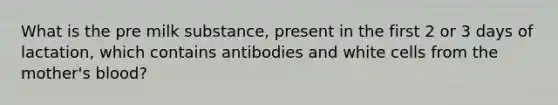 What is the pre milk substance, present in the first 2 or 3 days of lactation, which contains antibodies and white cells from the mother's blood?