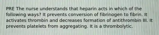 PRE The nurse understands that heparin acts in which of the following ways? It prevents conversion of fibrinogen to fibrin. It activates thrombin and decreases formation of antithrombin III. It prevents platelets from aggregating. It is a thrombolytic.