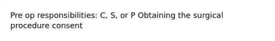 Pre op responsibilities: C, S, or P Obtaining the surgical procedure consent