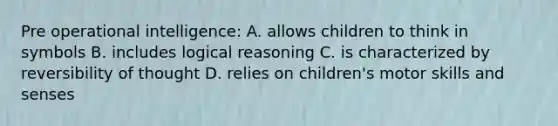 Pre operational intelligence: A. allows children to think in symbols B. includes logical reasoning C. is characterized by reversibility of thought D. relies on children's motor skills and senses