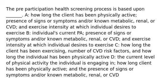 The pre participation health screening process is based upon _______. A: how long the client has been physically active; presence of signs or symptoms and/or known metabolic, renal, or CVD; and exercise intensity at which individual desires to exercise B: individual's current PA; presence of signs or symptoms and/or known metabolic, renal, or CVD; and exercise intensity at which individual desires to exercise C: how long the client has been exercising, number of CVD risk factors, and how long the individual has been physically active D: the current level of physical activity the individual is engaging in; how long client has been physically active; and the presence of signs or symptoms and/or known metabolic, renal, or CVD