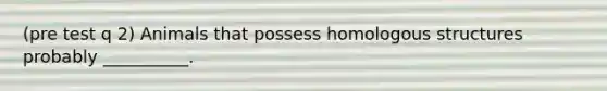 (pre test q 2) Animals that possess homologous structures probably __________.