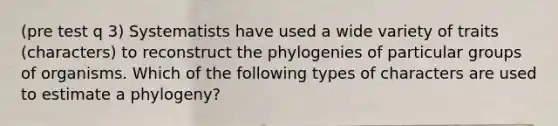 (pre test q 3) Systematists have used a wide variety of traits (characters) to reconstruct the phylogenies of particular groups of organisms. Which of the following types of characters are used to estimate a phylogeny?