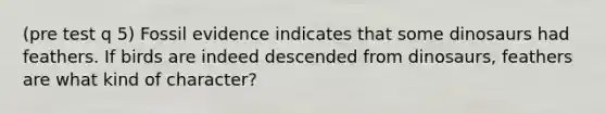 (pre test q 5) Fossil evidence indicates that some dinosaurs had feathers. If birds are indeed descended from dinosaurs, feathers are what kind of character?