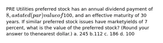 PRE Utilities preferred stock has an annual dividend payment of 8, a stated (par) value of100, and an effective maturity of 30 years. If similar preferred stock issues have marketyields of 7 percent, what is the value of the preferred stock? (Round your answer to thenearest dollar.) a. 245 b.112 c. 186 d. 100