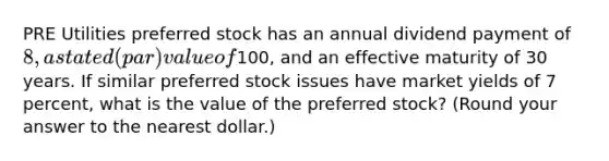 PRE Utilities preferred stock has an annual dividend payment of 8, a stated (par) value of100, and an effective maturity of 30 years. If similar preferred stock issues have market yields of 7 percent, what is the value of the preferred stock? (Round your answer to the nearest dollar.)