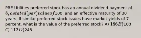 PRE Utilities preferred stock has an annual dividend payment of 8, a stated (par) value of100, and an effective maturity of 30 years. If similar preferred stock issues have market yields of 7 percent, what is the value of the preferred stock? A) 186 B)100 C) 112 D)245