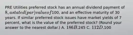 PRE Utilities preferred stock has an annual dividend payment of 8, a stated (par) value of100, and an effective maturity of 30 years. If similar preferred stock issues have market yields of 7 percent, what is the value of the preferred stock? (Round your answer to the nearest dollar.) A. 186 B.245 C. 112 D.100