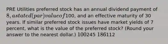 PRE Utilities preferred stock has an annual dividend payment of 8, a stated (par) value of100, and an effective maturity of 30 years. If similar preferred stock issues have market yields of 7 percent, what is the value of the preferred stock? (Round your answer to the nearest dollar.) 100245 186112