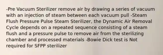 -Pre Vacuum Sterilizer remove air by drawing a series of vacuum with an injection of steam between each vacuum pull -Steam Flush Pressure Pulse Steam Sterilizer, the Dynamic Air Removal Cycle depends on a repeated sequence consisting of a steam flush and a pressure pulse to remove air from the sterilizing chamber and processed materials -Bowie Dick test is Not required for SFPP sterilizer