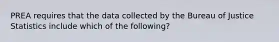 PREA requires that the data collected by the Bureau of Justice Statistics include which of the following?