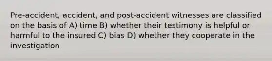 Pre-accident, accident, and post-accident witnesses are classified on the basis of A) time B) whether their testimony is helpful or harmful to the insured C) bias D) whether they cooperate in the investigation