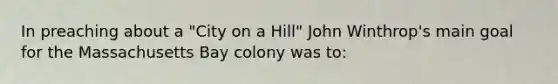 In preaching about a "City on a Hill" John Winthrop's main goal for the Massachusetts Bay colony was to: