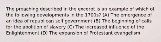 The preaching described in the excerpt is an example of which of the following developments in the 1700s? (A) The emergence of an idea of republican self government (B) The beginning of calls for the abolition of slavery (C) The increased influence of the Enlightenment (D) The expansion of Protestant evangelism