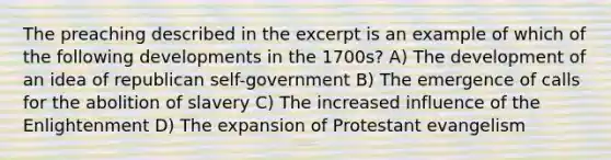 The preaching described in the excerpt is an example of which of the following developments in the 1700s? A) The development of an idea of republican self-government B) The emergence of calls for the abolition of slavery C) The increased influence of the Enlightenment D) The expansion of Protestant evangelism