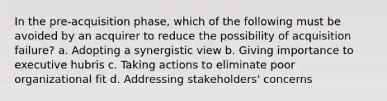 In the pre-acquisition phase, which of the following must be avoided by an acquirer to reduce the possibility of acquisition failure? a. Adopting a synergistic view b. Giving importance to executive hubris c. Taking actions to eliminate poor organizational fit d. Addressing stakeholders' concerns