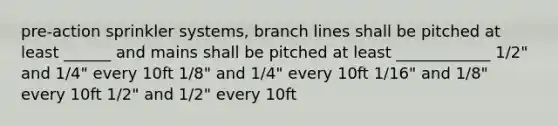 pre-action sprinkler systems, branch lines shall be pitched at least ______ and mains shall be pitched at least ____________ 1/2" and 1/4" every 10ft 1/8" and 1/4" every 10ft 1/16" and 1/8" every 10ft 1/2" and 1/2" every 10ft