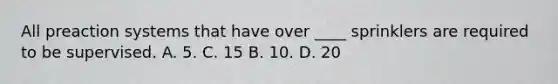 All preaction systems that have over ____ sprinklers are required to be supervised. A. 5. C. 15 B. 10. D. 20