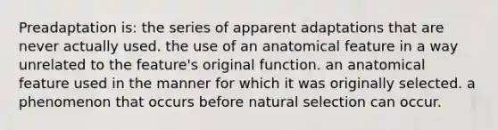 Preadaptation is: the series of apparent adaptations that are never actually used. the use of an anatomical feature in a way unrelated to the feature's original function. an anatomical feature used in the manner for which it was originally selected. a phenomenon that occurs before natural selection can occur.