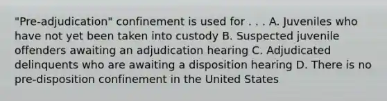 "Pre-adjudication" confinement is used for . . . A. Juveniles who have not yet been taken into custody B. Suspected juvenile offenders awaiting an adjudication hearing C. Adjudicated delinquents who are awaiting a disposition hearing D. There is no pre-disposition confinement in the United States