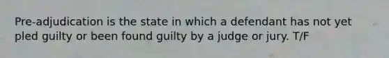 Pre-adjudication is the state in which a defendant has not yet pled guilty or been found guilty by a judge or jury. T/F