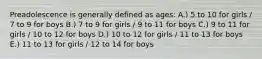 Preadolescence is generally defined as ages: A.) 5 to 10 for girls / 7 to 9 for boys B.) 7 to 9 for girls / 9 to 11 for boys C.) 9 to 11 for girls / 10 to 12 for boys D.) 10 to 12 for girls / 11 to 13 for boys E.) 11 to 13 for girls / 12 to 14 for boys