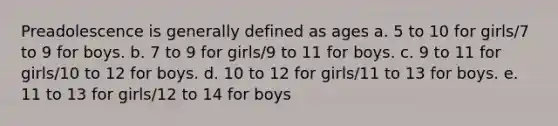 Preadolescence is generally defined as ages a. 5 to 10 for girls/7 to 9 for boys. b. 7 to 9 for girls/9 to 11 for boys. c. 9 to 11 for girls/10 to 12 for boys. d. 10 to 12 for girls/11 to 13 for boys. e. 11 to 13 for girls/12 to 14 for boys