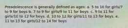 Preadolescence is generally defined as ages: a. 5 to 10 for girls/7 to 9 for boys b. 7 to 9 for girls/9 to 11 for boys. c. 9 to 11 for girls/10 to 12 for boys. d. 10 to 12 for girls/11 to 13 for boys. e. 11 to 13 for girls/12 to 14 for boys