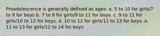 Preadolescence is generally defined as ages: a. 5 to 10 for girls/7 to 9 for boys b. 7 to 9 for girls/9 to 11 for boys. c. 9 to 11 for girls/10 to 12 for boys. d. 10 to 12 for girls/11 to 13 for boys. e. 11 to 13 for girls/12 to 14 for boys