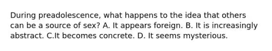 During preadolescence, what happens to the idea that others can be a source of sex? A. It appears foreign. B. It is increasingly abstract. C.It becomes concrete. D. It seems mysterious.