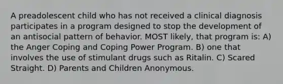 A preadolescent child who has not received a clinical diagnosis participates in a program designed to stop the development of an antisocial pattern of behavior. MOST likely, that program is: A) the Anger Coping and Coping Power Program. B) one that involves the use of stimulant drugs such as Ritalin. C) Scared Straight. D) Parents and Children Anonymous.