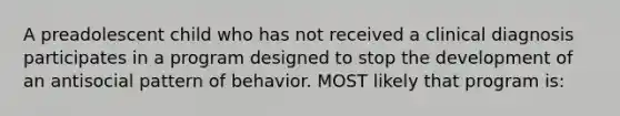 A preadolescent child who has not received a clinical diagnosis participates in a program designed to stop the development of an antisocial pattern of behavior. MOST likely that program is: