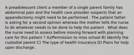 A preadolescent client a member of a single parent family has abdominal pain and the health care provider suspects that an appendectomy might need to be performed . The patient father is asking for a second opinion whereas the mother tells the nurse to do whatever needs to be done to help the patient . What does the nurse need to assess before moving forward with planning care for this patient ? A)/Permission to miss school B) Identify the custodial parent C) The type of health insurance D) Plans for help upon discharge .