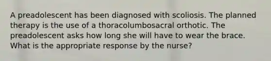 A preadolescent has been diagnosed with scoliosis. The planned therapy is the use of a thoracolumbosacral orthotic. The preadolescent asks how long she will have to wear the brace. What is the appropriate response by the nurse?