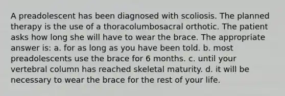 A preadolescent has been diagnosed with scoliosis. The planned therapy is the use of a thoracolumbosacral orthotic. The patient asks how long she will have to wear the brace. The appropriate answer is: a. for as long as you have been told. b. most preadolescents use the brace for 6 months. c. until your vertebral column has reached skeletal maturity. d. it will be necessary to wear the brace for the rest of your life.