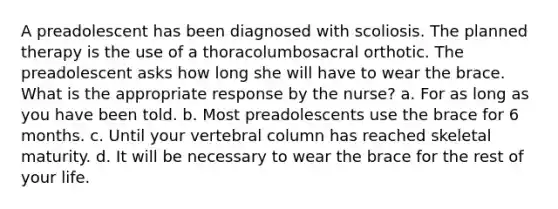 A preadolescent has been diagnosed with scoliosis. The planned therapy is the use of a thoracolumbosacral orthotic. The preadolescent asks how long she will have to wear the brace. What is the appropriate response by the nurse? a. For as long as you have been told. b. Most preadolescents use the brace for 6 months. c. Until your vertebral column has reached skeletal maturity. d. It will be necessary to wear the brace for the rest of your life.