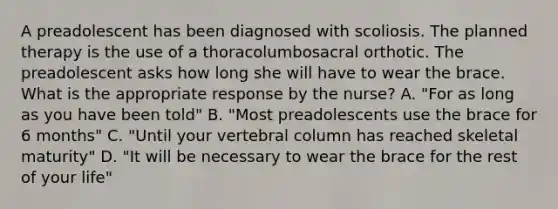 A preadolescent has been diagnosed with scoliosis. The planned therapy is the use of a thoracolumbosacral orthotic. The preadolescent asks how long she will have to wear the brace. What is the appropriate response by the nurse? A. "For as long as you have been told" B. "Most preadolescents use the brace for 6 months" C. "Until your vertebral column has reached skeletal maturity" D. "It will be necessary to wear the brace for the rest of your life"