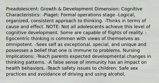 Preadolescent: Growth & Development Dimension: Cognitive Characteristics: -Piaget: Formal operations stage -Logical, organized, consistent approach to thinking. -Thinks in terms of cause and effect. NOTE: Not all adolescents achieve this level of cognitive development. Some are capable of flights of reality. -Egocentric thinking is common with views of themselves as omnipotent. -Sees self as exceptional, special, and unique and possesses a belief that one is immune to problems. Nursing Implications: -Teach parents expected developmental changes in thinking patterns. -A false sense of immunity has an impact on health behaviors. -Teach safety issues to children: Safe sex practices and avoidance of driving and using alcohol.