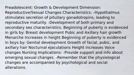 Preadolescent: Growth & Development Dimension: Reproductive/Sexual Changes Characteristics: -Hypothalmus stimulates secretion of pituitary gonadotropins, leading to reproductive maturity. -Development of both primary and secondary sex characteristics. Beginning of puberty is evidenced in girls by: Breast development Pubic and Axillary hair growth Menarche Increases in height Beginning of puberty is evidenced in boys by: Genital development Growth of facial, pubic, and axillary hair Nocturnal ejaculations Height increases Voice changes Nursing Implications: -Provide support and info about emerging sexual changes. -Remember that the physiological changes are accompanied by psychological and social alterations.