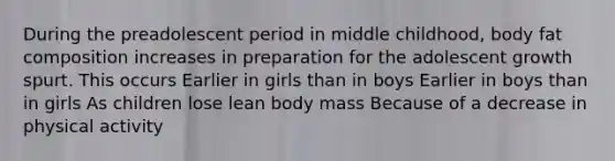 During the preadolescent period in middle childhood, body fat composition increases in preparation for the adolescent growth spurt. This occurs Earlier in girls than in boys Earlier in boys than in girls As children lose lean body mass Because of a decrease in physical activity