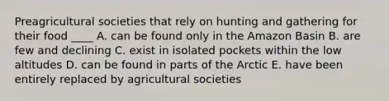 Preagricultural societies that rely on hunting and gathering for their food ____ A. can be found only in the Amazon Basin B. are few and declining C. exist in isolated pockets within the low altitudes D. can be found in parts of the Arctic E. have been entirely replaced by agricultural societies