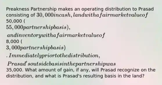 Preakness Partnership makes an operating distribution to Prasad consisting of 30,000 in cash, land with a fair market value of50,000 (55,000 partnership basis), and inventory with a fair market value of8,000 (3,000 partnership basis). Immediately prior to the distribution, Prasad's outside basis in the partnership was35,000. What amount of gain, if any, will Prasad recognize on the distribution, and what is Prasad's resulting basis in the land?